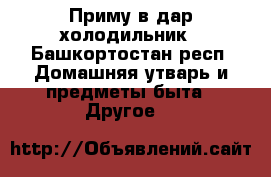 Приму в дар холодильник - Башкортостан респ. Домашняя утварь и предметы быта » Другое   